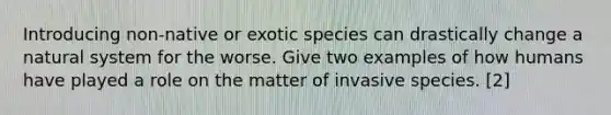 Introducing non-native or exotic species can drastically change a natural system for the worse. Give two examples of how humans have played a role on the matter of invasive species. [2]