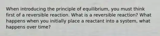 When introducing the principle of equilibrium, you must think first of a reversible reaction. What is a reversible reaction? What happens when you initially place a reactant into a system, what happens over time?