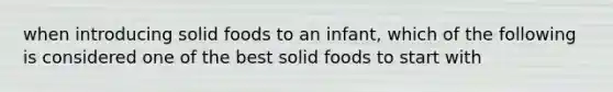 when introducing solid foods to an infant, which of the following is considered one of the best solid foods to start with