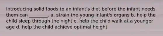 Introducing solid foods to an infant's diet before the infant needs them can ________. a. strain the young infant's organs b. help the child sleep through the night c. help the child walk at a younger age d. help the child achieve optimal height