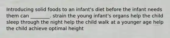 Introducing solid foods to an infant's diet before the infant needs them can ________. strain the young infant's organs help the child sleep through the night help the child walk at a younger age help the child achieve optimal height