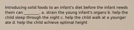 Introducing solid foods to an infant's diet before the infant needs them can ________. a. strain the young infant's organs b. help the child sleep through the night c. help the child walk at a younger ate d. help the child achieve optimal height