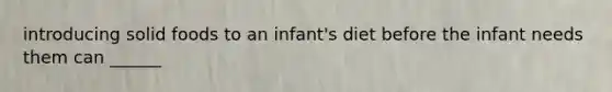 introducing solid foods to an infant's diet before the infant needs them can ______