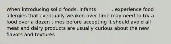 When introducing solid foods, infants ______. experience food allergies that eventually weaken over time may need to try a food over a dozen times before accepting it should avoid all meat and dairy products are usually curious about the new flavors and textures