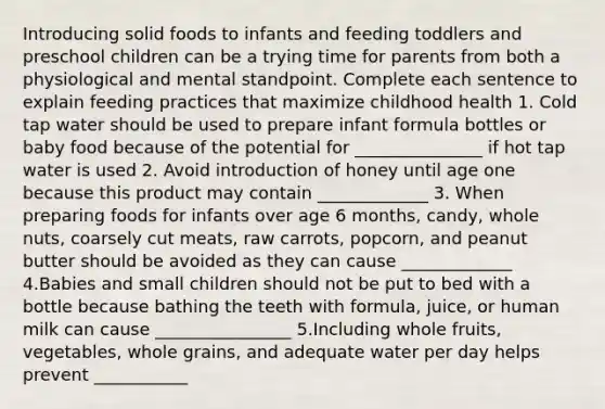 Introducing solid foods to infants and feeding toddlers and preschool children can be a trying time for parents from both a physiological and mental standpoint. Complete each sentence to explain feeding practices that maximize childhood health 1. Cold tap water should be used to prepare infant formula bottles or baby food because of the potential for _______________ if hot tap water is used 2. Avoid introduction of honey until age one because this product may contain _____________ 3. When preparing foods for infants over age 6 months, candy, whole nuts, coarsely cut meats, raw carrots, popcorn, and peanut butter should be avoided as they can cause _____________ 4.Babies and small children should not be put to bed with a bottle because bathing the teeth with formula, juice, or human milk can cause ________________ 5.Including whole fruits, vegetables, whole grains, and adequate water per day helps prevent ___________