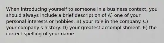 When introducing yourself to someone in a business context, you should always include a brief description of A) one of your personal interests or hobbies. B) your role in the company. C) your company's history. D) your greatest accomplishment. E) the correct spelling of your name.