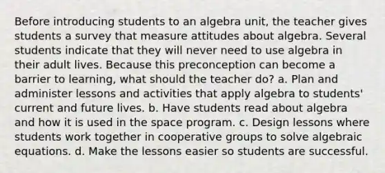 Before introducing students to an algebra unit, the teacher gives students a survey that measure attitudes about algebra. Several students indicate that they will never need to use algebra in their adult lives. Because this preconception can become a barrier to learning, what should the teacher do? a. Plan and administer lessons and activities that apply algebra to students' current and future lives. b. Have students read about algebra and how it is used in the space program. c. Design lessons where students work together in cooperative groups to solve algebraic equations. d. Make the lessons easier so students are successful.