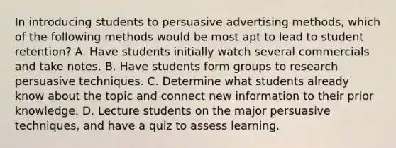 In introducing students to persuasive advertising​ methods, which of the following methods would be most apt to lead to student​ retention? A. Have students initially watch several commercials and take notes. B. Have students form groups to research persuasive techniques. C. Determine what students already know about the topic and connect new information to their prior knowledge. D. Lecture students on the major persuasive​ techniques, and have a quiz to assess learning.