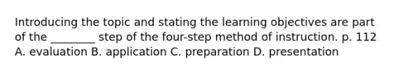 Introducing the topic and stating the learning objectives are part of the ________ step of the four-step method of instruction. p. 112 A. evaluation B. application C. preparation D. presentation