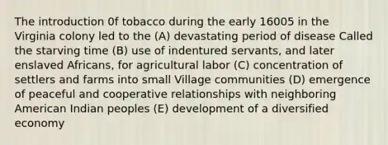 The introduction 0f tobacco during the early 16005 in the Virginia colony led to the (A) devastating period of disease Called the starving time (B) use of indentured servants, and later enslaved Africans, for agricultural labor (C) concentration of settlers and farms into small Village communities (D) emergence of peaceful and cooperative relationships with neighboring American Indian peoples (E) development of a diversified economy