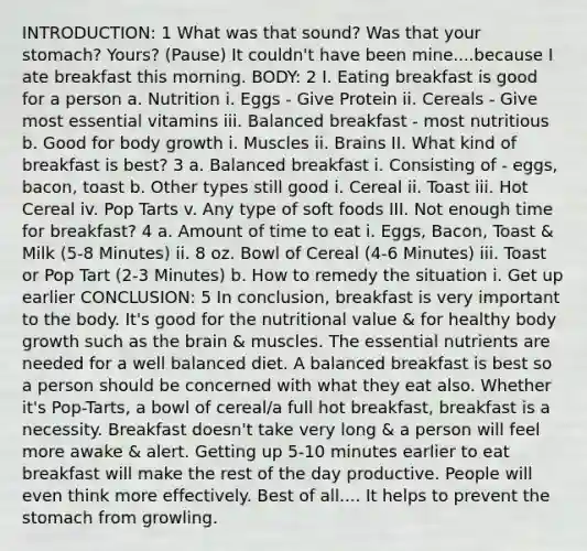 INTRODUCTION: 1 What was that sound? Was that your stomach? Yours? (Pause) It couldn't have been mine....because I ate breakfast this morning. BODY: 2 I. Eating breakfast is good for a person a. Nutrition i. Eggs - Give Protein ii. Cereals - Give most essential vitamins iii. Balanced breakfast - most nutritious b. Good for body growth i. Muscles ii. Brains II. What kind of breakfast is best? 3 a. Balanced breakfast i. Consisting of - eggs, bacon, toast b. Other types still good i. Cereal ii. Toast iii. Hot Cereal iv. Pop Tarts v. Any type of soft foods III. Not enough time for breakfast? 4 a. Amount of time to eat i. Eggs, Bacon, Toast & Milk (5-8 Minutes) ii. 8 oz. Bowl of Cereal (4-6 Minutes) iii. Toast or Pop Tart (2-3 Minutes) b. How to remedy the situation i. Get up earlier CONCLUSION: 5 In conclusion, breakfast is very important to the body. It's good for the nutritional value & for healthy body growth such as <a href='https://www.questionai.com/knowledge/kLMtJeqKp6-the-brain' class='anchor-knowledge'>the brain</a> & muscles. The <a href='https://www.questionai.com/knowledge/kJuYI6BpxO-essential-nutrients' class='anchor-knowledge'>essential nutrients</a> are needed for a well balanced diet. A balanced breakfast is best so a person should be concerned with what they eat also. Whether it's Pop-Tarts, a bowl of cereal/a full hot breakfast, breakfast is a necessity. Breakfast doesn't take very long & a person will feel more awake & alert. Getting up 5-10 minutes earlier to eat breakfast will make the rest of the day productive. People will even think more effectively. Best of all.... It helps to prevent <a href='https://www.questionai.com/knowledge/kLccSGjkt8-the-stomach' class='anchor-knowledge'>the stomach</a> from growling.