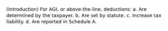 (Introduction) For AGI, or above-the-line, deductions: a. Are determined by the taxpayer. b. Are set by statute. c. Increase tax liability. d. Are reported in Schedule A.