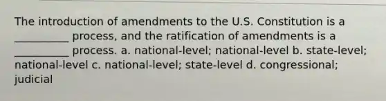 The introduction of amendments to the U.S. Constitution is a __________ process, and the ratification of amendments is a __________ process. a. national-level; national-level b. state-level; national-level c. national-level; state-level d. congressional; judicial