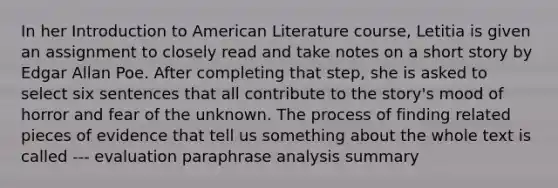 In her Introduction to American Literature course, Letitia is given an assignment to closely read and take notes on a short story by Edgar Allan Poe. After completing that step, she is asked to select six sentences that all contribute to the story's mood of horror and fear of the unknown. The process of finding related pieces of evidence that tell us something about the whole text is called --- evaluation paraphrase analysis summary