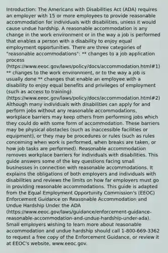 Introduction: The Americans with Disabilities Act (ADA) requires an employer with 15 or more employees to provide reasonable accommodation for individuals with disabilities, unless it would cause undue hardship. A reasonable accommodation is any change in the work environment or in the way a job is performed that enables a person with a disability to enjoy equal employment opportunities. There are three categories of "reasonable accommodations": ** changes to a job application process (https://www.eeoc.gov/laws/policy/docs/accommodation.html#1) ** changes to the work environment, or to the way a job is usually done ** changes that enable an employee with a disability to enjoy equal benefits and privileges of employment (such as access to training). (https://www.eeoc.gov/laws/policy/docs/accommodation.html#2) Although many individuals with disabilities can apply for and perform jobs without any reasonable accommodations, workplace barriers may keep others from performing jobs which they could do with some form of accommodation. These barriers may be physical obstacles (such as inaccessible facilities or equipment), or they may be procedures or rules (such as rules concerning when work is performed, when breaks are taken, or how job tasks are performed). Reasonable accommodation removes workplace barriers for individuals with disabilities. This guide answers some of the key questions facing small businesses in connection with reasonable accommodations. It explains the obligations of both employers and individuals with disabilities and reviews the limits on how far employers must go in providing reasonable accommodations. This guide is adapted from the Equal Employment Opportunity Commission's (EEOC) Enforcement Guidance on Reasonable Accommodation and Undue Hardship Under the ADA (https://www.eeoc.gov/laws/guidance/enforcement-guidance-reasonable-accommodation-and-undue-hardship-under-ada). Small employers wishing to learn more about reasonable accommodation and undue hardship should call 1-800-669-3362 to request a free copy of the Enforcement Guidance, or review it at EEOC's website, www.eeoc.gov.