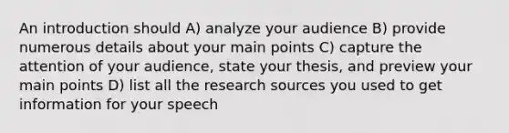 An introduction should A) analyze your audience B) provide numerous details about your main points C) capture the attention of your audience, state your thesis, and preview your main points D) list all the research sources you used to get information for your speech