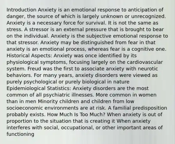 Introduction Anxiety is an emotional response to anticipation of danger, the source of which is largely unknown or unrecognized. Anxiety is a necessary force for survival. It is not the same as stress. A stressor is an external pressure that is brought to bear on the individual. Anxiety is the subjective emotional response to that stressor. Anxiety may be distinguished from fear in that anxiety is an emotional process, whereas fear is a cognitive one. Historical Aspects: Anxiety was once identified by its physiological symptoms, focusing largely on the cardiovascular system. Freud was the first to associate anxiety with neurotic behaviors. For many years, anxiety disorders were viewed as purely psychological or purely biological in nature Epidemiological Statistics: Anxiety disorders are the most common of all psychiatric illnesses. More common in women than in men Minority children and children from low socioeconomic environments are at risk. A familial predisposition probably exists. How Much Is Too Much? When anxiety is out of proportion to the situation that is creating it When anxiety interferes with social, occupational, or other important areas of functioning