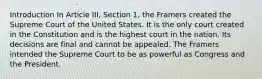 Introduction In Article III, Section 1, the Framers created the Supreme Court of the United States. It is the only court created in the Constitution and is the highest court in the nation. Its decisions are final and cannot be appealed. The Framers intended the Supreme Court to be as powerful as Congress and the President.