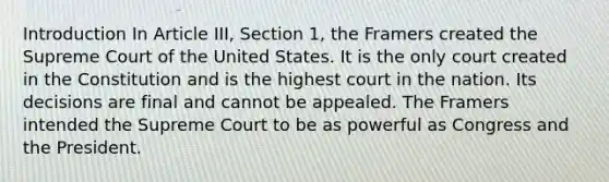 Introduction In Article III, Section 1, the Framers created the Supreme Court of the United States. It is the only court created in the Constitution and is the highest court in the nation. Its decisions are final and cannot be appealed. The Framers intended the Supreme Court to be as powerful as Congress and the President.