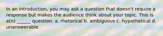 In an introduction, you may ask a question that doesn't require a response but makes the audience think about your topic. This is a(n) ______ question. a. rhetorical b. ambiguous c. hypothetical d. unanswerable