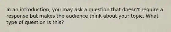 In an introduction, you may ask a question that doesn't require a response but makes the audience think about your topic. What type of question is this?