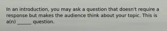 In an introduction, you may ask a question that doesn't require a response but makes the audience think about your topic. This is a(n) ______ question.