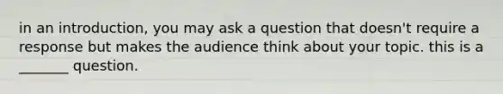 in an introduction, you may ask a question that doesn't require a response but makes the audience think about your topic. this is a _______ question.