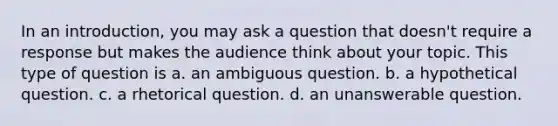 In an introduction, you may ask a question that doesn't require a response but makes the audience think about your topic. This type of question is a. an ambiguous question. b. a hypothetical question. c. a rhetorical question. d. an unanswerable question.