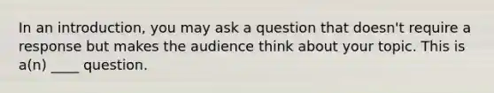 In an introduction, you may ask a question that doesn't require a response but makes the audience think about your topic. This is a(n) ____ question.