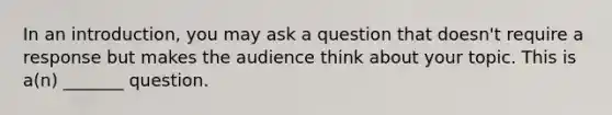 In an introduction, you may ask a question that doesn't require a response but makes the audience think about your topic. This is a(n) _______ question.