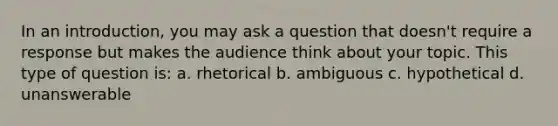 In an introduction, you may ask a question that doesn't require a response but makes the audience think about your topic. This type of question is: a. rhetorical b. ambiguous c. hypothetical d. unanswerable