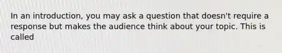 In an introduction, you may ask a question that doesn't require a response but makes the audience think about your topic. This is called