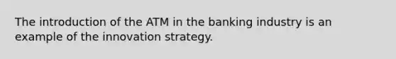 The introduction of the ATM in the banking industry is an example of the innovation strategy.