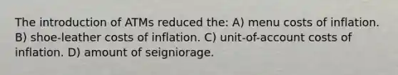 The introduction of ATMs reduced the: A) menu costs of inflation. B) shoe-leather costs of inflation. C) unit-of-account costs of inflation. D) amount of seigniorage.