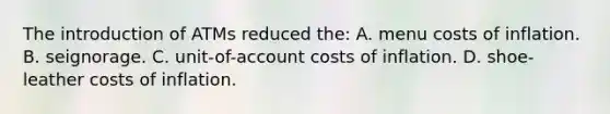 The introduction of ATMs reduced the: A. menu costs of inflation. B. seignorage. C. unit-of-account costs of inflation. D. shoe-leather costs of inflation.