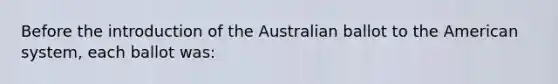 Before the introduction of the Australian ballot to the American system, each ballot was: