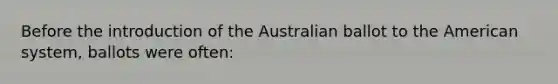 Before the introduction of the Australian ballot to the American system, ballots were often: