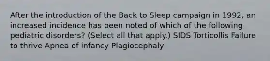 After the introduction of the Back to Sleep campaign in 1992, an increased incidence has been noted of which of the following pediatric disorders? (Select all that apply.) SIDS Torticollis Failure to thrive Apnea of infancy Plagiocephaly