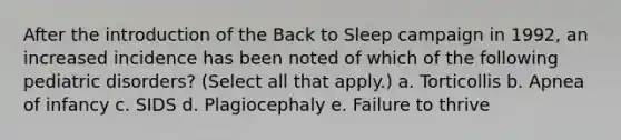 After the introduction of the Back to Sleep campaign in 1992, an increased incidence has been noted of which of the following pediatric disorders? (Select all that apply.) a. Torticollis b. Apnea of infancy c. SIDS d. Plagiocephaly e. Failure to thrive