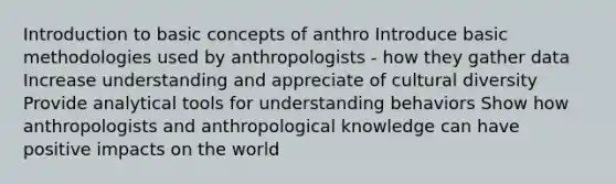 Introduction to basic concepts of anthro Introduce basic methodologies used by anthropologists - how they gather data Increase understanding and appreciate of cultural diversity Provide analytical tools for understanding behaviors Show how anthropologists and anthropological knowledge can have positive impacts on the world