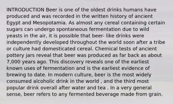 INTRODUCTION Beer is one of the oldest drinks humans have produced and was recorded in the written history of ancient Egypt and Mesopotamia. As almost any cereal containing certain sugars can undergo spontaneous fermentation due to wild yeasts in the air, it is possible that beer- like drinks were independently developed throughout the world soon after a tribe or culture had domesticated cereal. Chemical tests of ancient pottery jars reveal that beer was produced as far back as about 7,000 years ago. This discovery reveals one of the earliest known uses of fermentation and is the earliest evidence of brewing to date. In modern culture, beer is the most widely consumed alcoholic drink in the world , and the third most popular drink overall after water and tea . In a very general sense, beer refers to any fermented beverage made from grain.