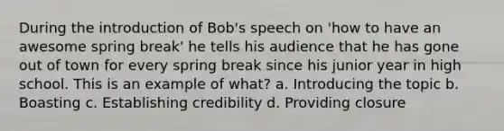 During the introduction of Bob's speech on 'how to have an awesome spring break' he tells his audience that he has gone out of town for every spring break since his junior year in high school. This is an example of what? a. Introducing the topic b. Boasting c. Establishing credibility d. Providing closure