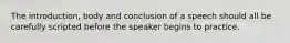 The introduction, body and conclusion of a speech should all be carefully scripted before the speaker begins to practice.