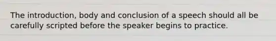 The introduction, body and conclusion of a speech should all be carefully scripted before the speaker begins to practice.