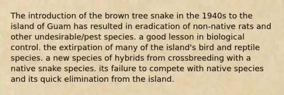 The introduction of the brown tree snake in the 1940s to the island of Guam has resulted in eradication of non-native rats and other undesirable/pest species. a good lesson in biological control. the extirpation of many of the island's bird and reptile species. a new species of hybrids from crossbreeding with a native snake species. its failure to compete with native species and its quick elimination from the island.