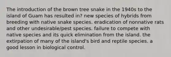 The introduction of the brown tree snake in the 1940s to the island of Guam has resulted in? new species of hybrids from breeding with native snake species. eradication of nonnative rats and other undesirable/pest species. failure to compete with native species and its quick elimination from the island. the extirpation of many of the island's bird and reptile species. a good lesson in biological control.