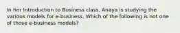 In her Introduction to Business class, Anaya is studying the various models for e-business. Which of the following is not one of those e-business models?