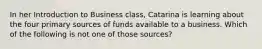 In her Introduction to Business class, Catarina is learning about the four primary sources of funds available to a business. Which of the following is not one of those sources?