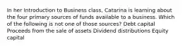 In her Introduction to Business class, Catarina is learning about the four primary sources of funds available to a business. Which of the following is not one of those sources? Debt capital Proceeds from the sale of assets Dividend distributions Equity capital