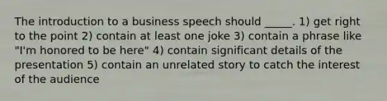 The introduction to a business speech should _____. 1) get right to the point 2) contain at least one joke 3) contain a phrase like "I'm honored to be here" 4) contain significant details of the presentation 5) contain an unrelated story to catch the interest of the audience